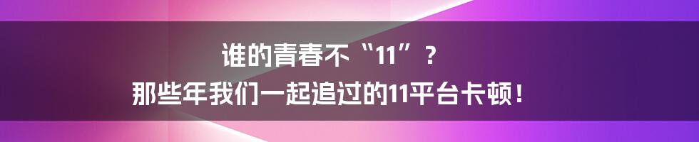 谁的青春不“11”？ 那些年我们一起追过的11平台卡顿！
