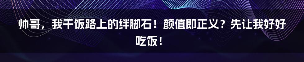 帅哥，我干饭路上的绊脚石！颜值即正义？先让我好好吃饭！