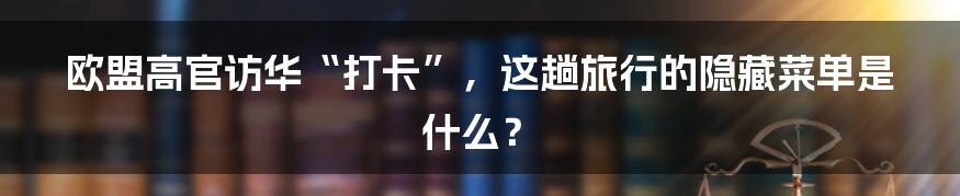 欧盟高官访华“打卡”，这趟旅行的隐藏菜单是什么？