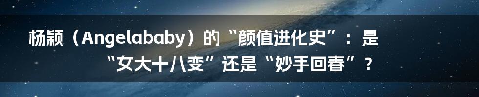 杨颖（Angelababy）的“颜值进化史”：是“女大十八变”还是“妙手回春”？