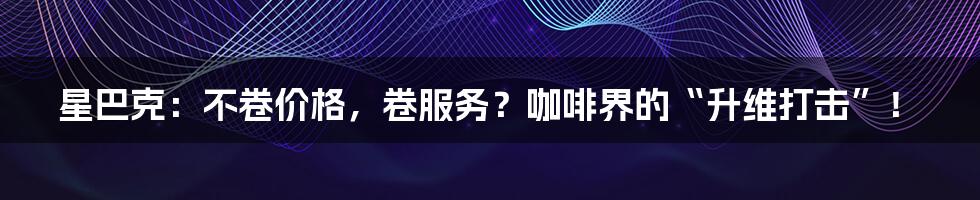 星巴克：不卷价格，卷服务？咖啡界的“升维打击”！