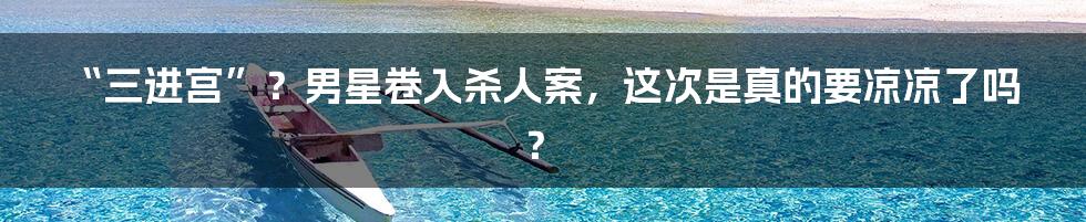 “三进宫”？男星卷入杀人案，这次是真的要凉凉了吗？