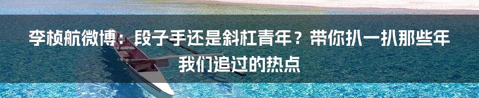 李桢航微博：段子手还是斜杠青年？带你扒一扒那些年我们追过的热点