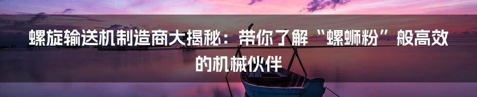 螺旋输送机制造商大揭秘：带你了解“螺蛳粉”般高效的机械伙伴