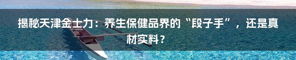 揭秘天津金士力：养生保健品界的“段子手”，还是真材实料？