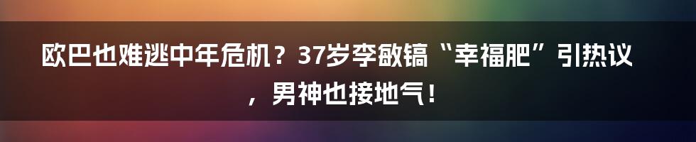 欧巴也难逃中年危机？37岁李敏镐“幸福肥”引热议，男神也接地气！