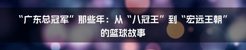 “广东总冠军”那些年：从“八冠王”到“宏远王朝”的篮球故事