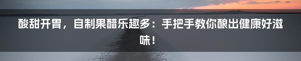 酸甜开胃，自制果醋乐趣多：手把手教你酿出健康好滋味！