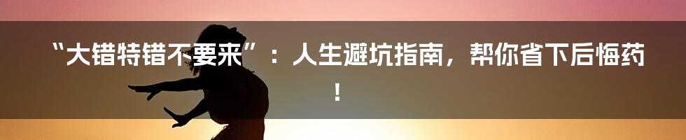 “大错特错不要来”：人生避坑指南，帮你省下后悔药！