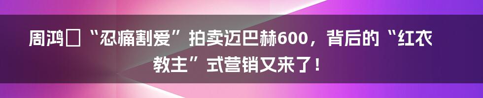 周鸿祎“忍痛割爱”拍卖迈巴赫600，背后的“红衣教主”式营销又来了！