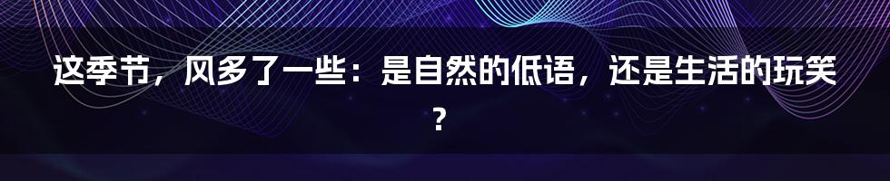 这季节，风多了一些：是自然的低语，还是生活的玩笑？