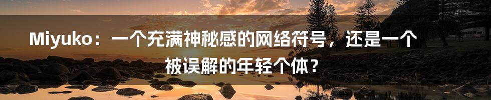 Miyuko：一个充满神秘感的网络符号，还是一个被误解的年轻个体？