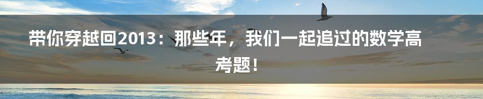 带你穿越回2013：那些年，我们一起追过的数学高考题！