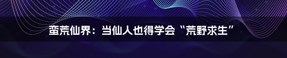 蛮荒仙界：当仙人也得学会“荒野求生”