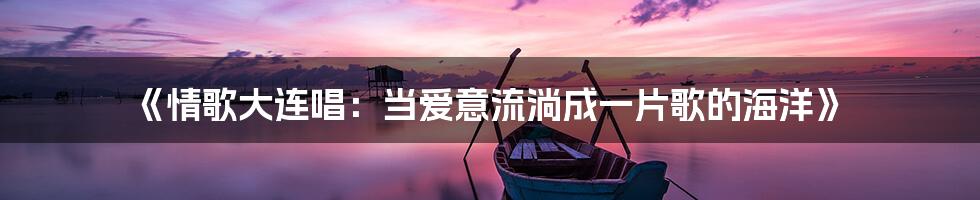 《情歌大连唱：当爱意流淌成一片歌的海洋》