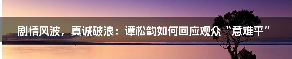剧情风波，真诚破浪：谭松韵如何回应观众“意难平”