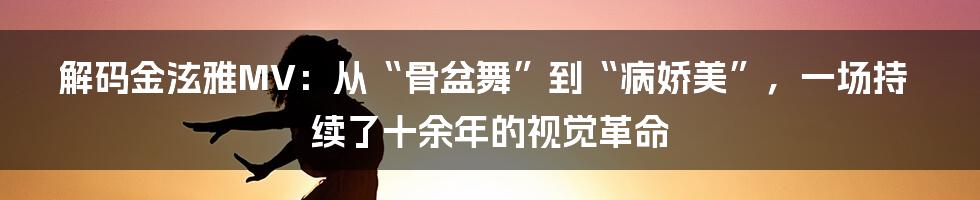 解码金泫雅MV：从“骨盆舞”到“病娇美”，一场持续了十余年的视觉革命