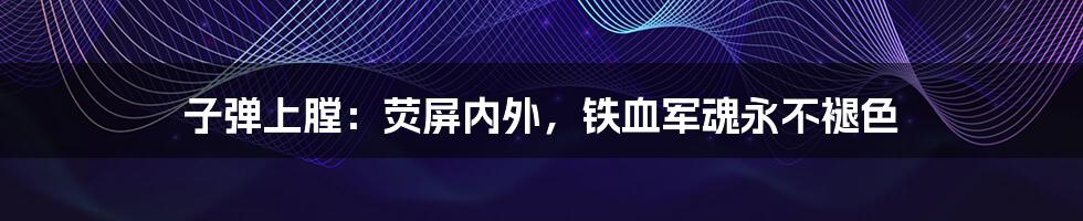 子弹上膛：荧屏内外，铁血军魂永不褪色