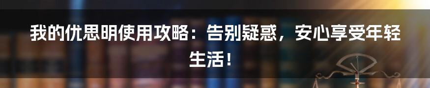 我的优思明使用攻略：告别疑惑，安心享受年轻生活！