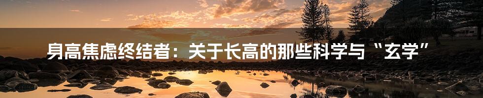 身高焦虑终结者：关于长高的那些科学与“玄学”