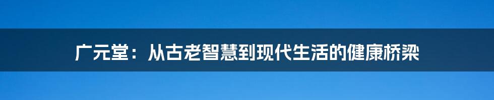 广元堂：从古老智慧到现代生活的健康桥梁