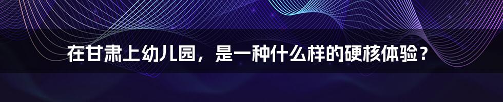 在甘肃上幼儿园，是一种什么样的硬核体验？