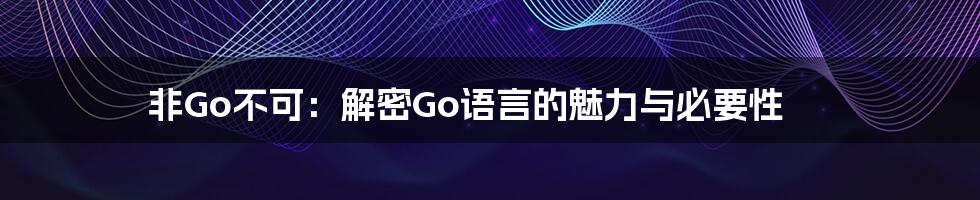 非Go不可：解密Go语言的魅力与必要性