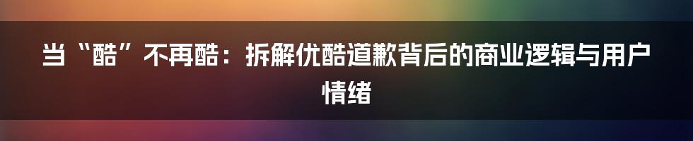 当“酷”不再酷：拆解优酷道歉背后的商业逻辑与用户情绪