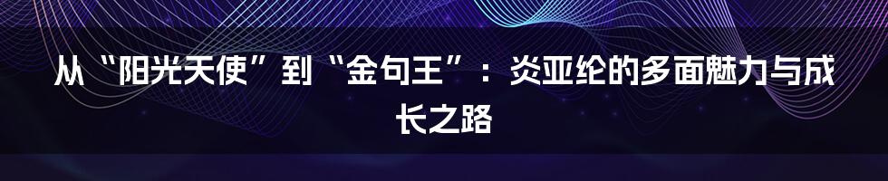从“阳光天使”到“金句王”：炎亚纶的多面魅力与成长之路