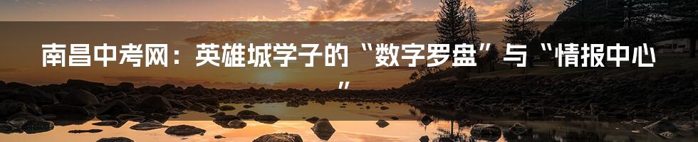 南昌中考网：英雄城学子的“数字罗盘”与“情报中心”