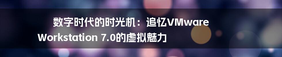 数字时代的时光机：追忆VMware Workstation 7.0的虚拟魅力