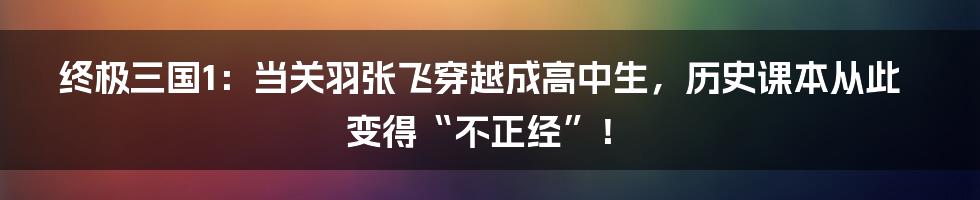 终极三国1：当关羽张飞穿越成高中生，历史课本从此变得“不正经”！