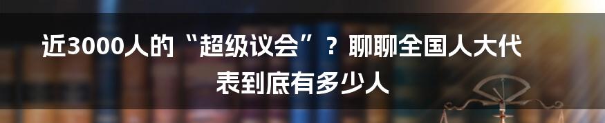 近3000人的“超级议会”？聊聊全国人大代表到底有多少人