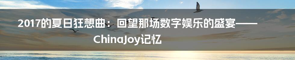 2017的夏日狂想曲：回望那场数字娱乐的盛宴——ChinaJoy记忆