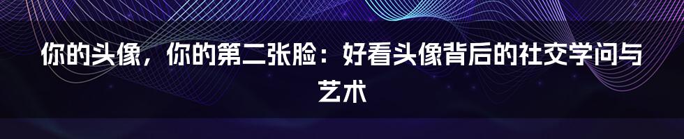 你的头像，你的第二张脸：好看头像背后的社交学问与艺术