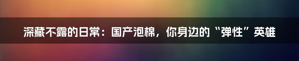 深藏不露的日常：国产泡棉，你身边的“弹性”英雄