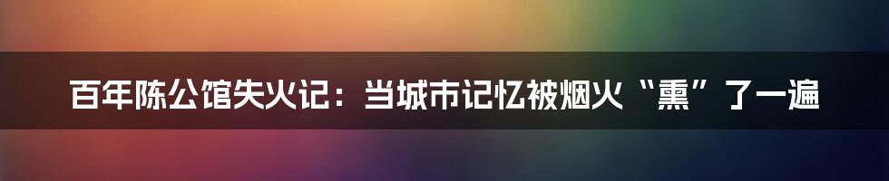 百年陈公馆失火记：当城市记忆被烟火“熏”了一遍