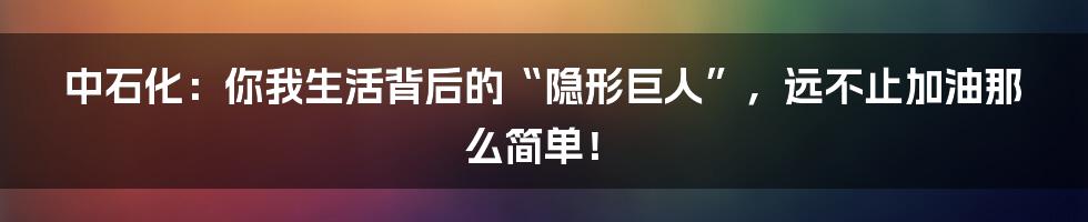 中石化：你我生活背后的“隐形巨人”，远不止加油那么简单！