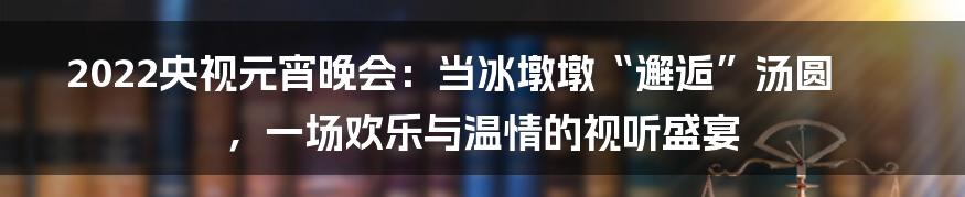 2022央视元宵晚会：当冰墩墩“邂逅”汤圆，一场欢乐与温情的视听盛宴