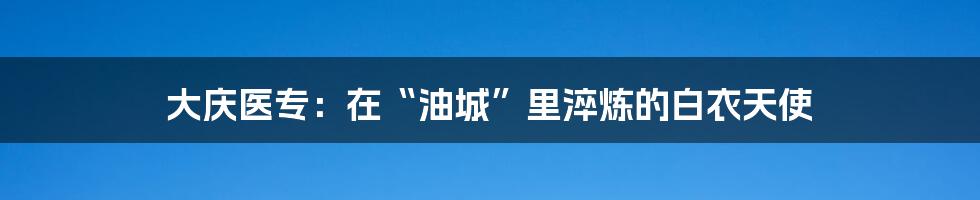 大庆医专：在“油城”里淬炼的白衣天使
