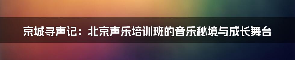 京城寻声记：北京声乐培训班的音乐秘境与成长舞台