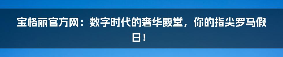 宝格丽官方网：数字时代的奢华殿堂，你的指尖罗马假日！