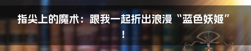 指尖上的魔术：跟我一起折出浪漫“蓝色妖姬”！