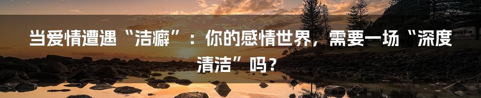 当爱情遭遇“洁癖”：你的感情世界，需要一场“深度清洁”吗？