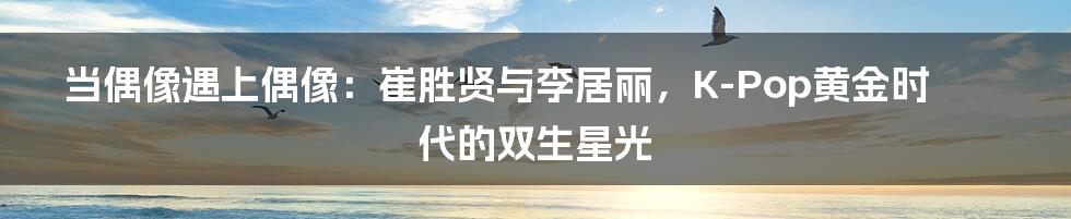 当偶像遇上偶像：崔胜贤与李居丽，K-Pop黄金时代的双生星光