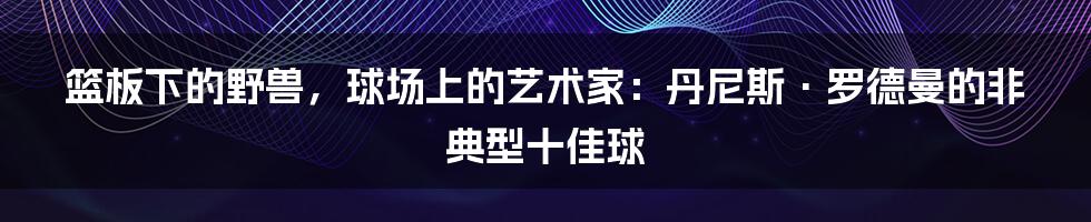 篮板下的野兽，球场上的艺术家：丹尼斯·罗德曼的非典型十佳球