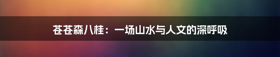 苍苍森八桂：一场山水与人文的深呼吸