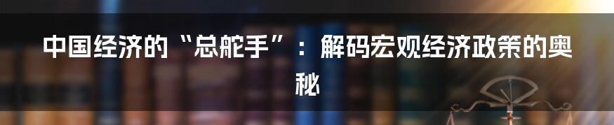 中国经济的“总舵手”：解码宏观经济政策的奥秘