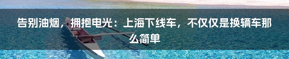 告别油烟，拥抱电光：上海下线车，不仅仅是换辆车那么简单