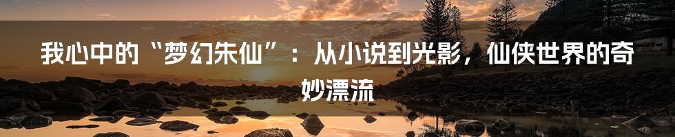 我心中的“梦幻朱仙”：从小说到光影，仙侠世界的奇妙漂流